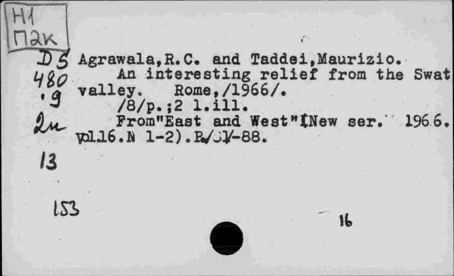 ﻿пак
•з
Agrawala,R.C. and Taddei,Maurizio.
An interesting relief from the Swat valley. Rome,/1966/.
/8/p.;2 l.ill.
From"East and WestHtNew ser. 1966.
VqL16.N 1-2) .R/JV-88.
/3
LSS
II